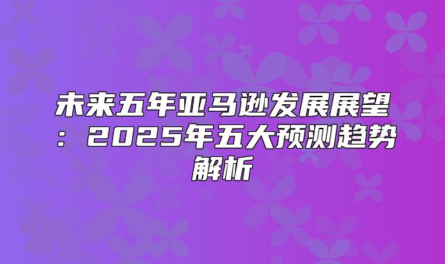 未来五年亚马逊发展展望：2025年五大预测趋势解析