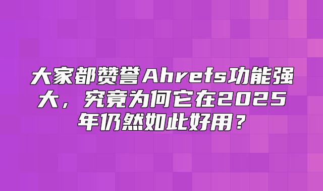 大家都赞誉Ahrefs功能强大，究竟为何它在2025年仍然如此好用？