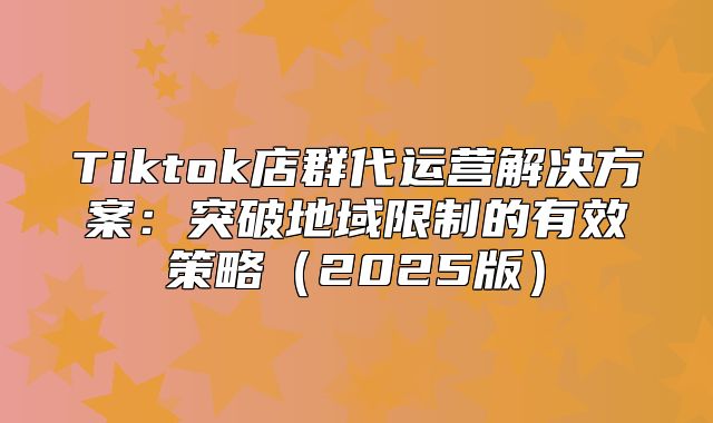 Tiktok店群代运营解决方案：突破地域限制的有效策略2025版