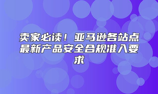 卖家必读！亚马逊各站点最新产品安全合规准入要求