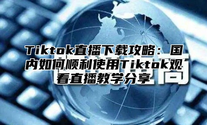 Tiktok直播下载攻略：国内如何顺利使用Tiktok观看直播教学分享