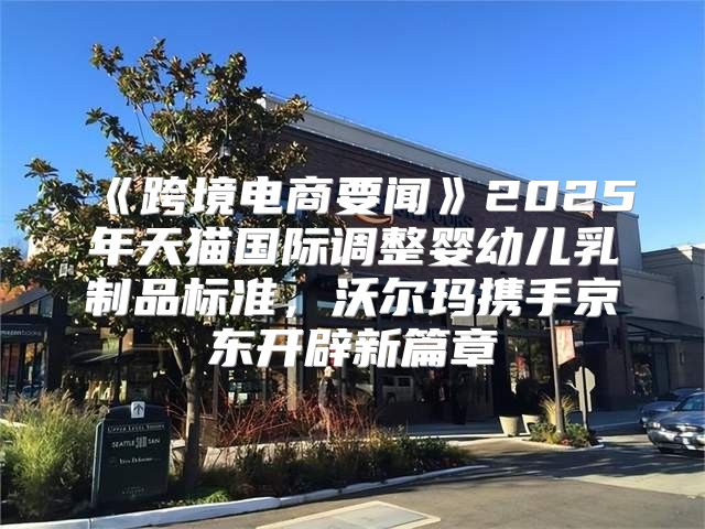 跨境电商要闻2025年天猫国际调整婴幼儿乳制品标准，沃尔玛携手京东开辟新篇章