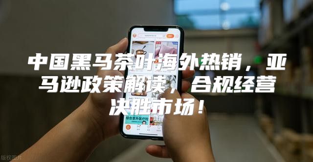 中国黑马茶叶海外热销，亚马逊政策解读，合规经营决胜市场！