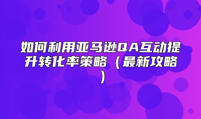 如何利用亚马逊QA互动提升转化率策略最新攻略