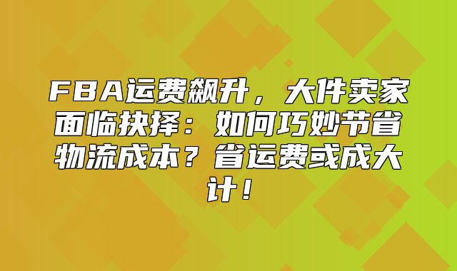 FBA运费飙升，大件卖家面临抉择：如何巧妙节省物流成本？省运费或成大计！