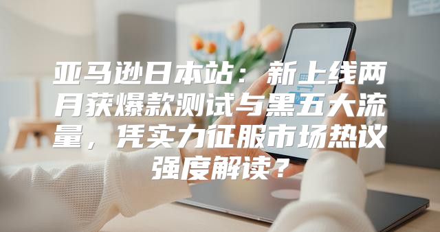 亚马逊日本站：新上线两月获爆款测试与黑五大流量，凭实力征服市场热议强度解读？