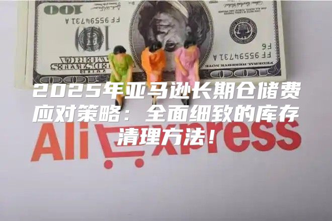 2025年亚马逊长期仓储费应对策略：全面细致的库存清理方法！