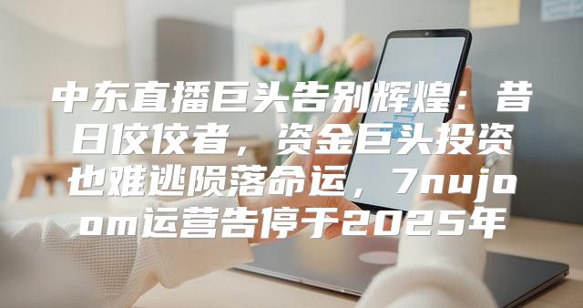 中东直播巨头告别辉煌：昔日佼佼者，资金巨头投资也难逃陨落命运，7nujoom运营告停于2025年