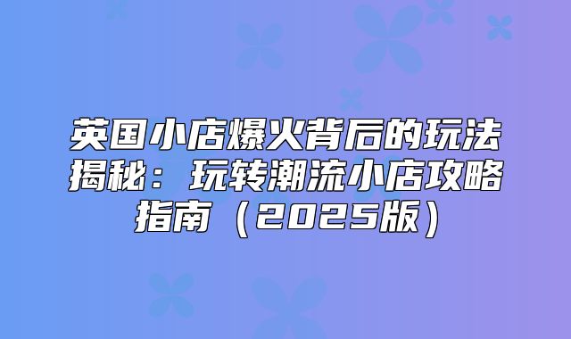 英国小店爆火背后的玩法揭秘：玩转潮流小店攻略指南2025版