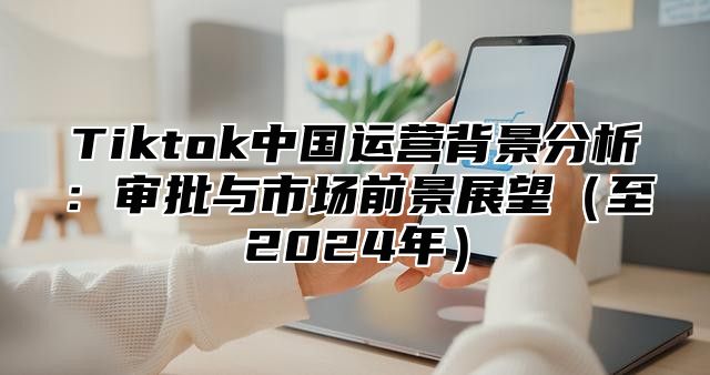 Tiktok中国运营背景分析：审批与市场前景展望至2025年