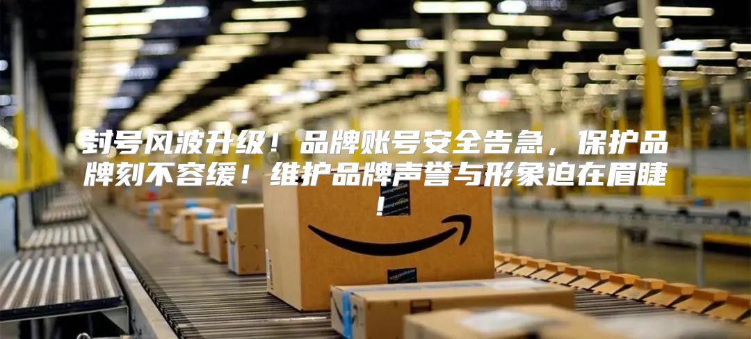 封号风波升级！品牌账号安全告急，保护品牌刻不容缓！维护品牌声誉与形象迫在眉睫！