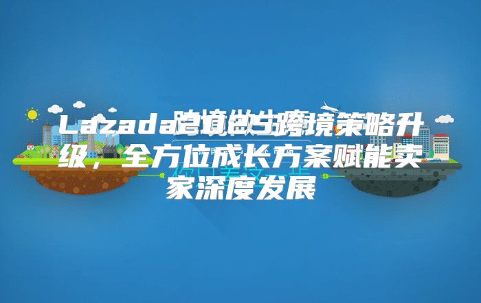 Lazada2025跨境策略升级，全方位成长方案赋能卖家深度发展
