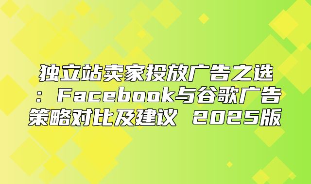 独立站卖家投放广告之选：Facebook与谷歌广告策略对比及建议 2025版