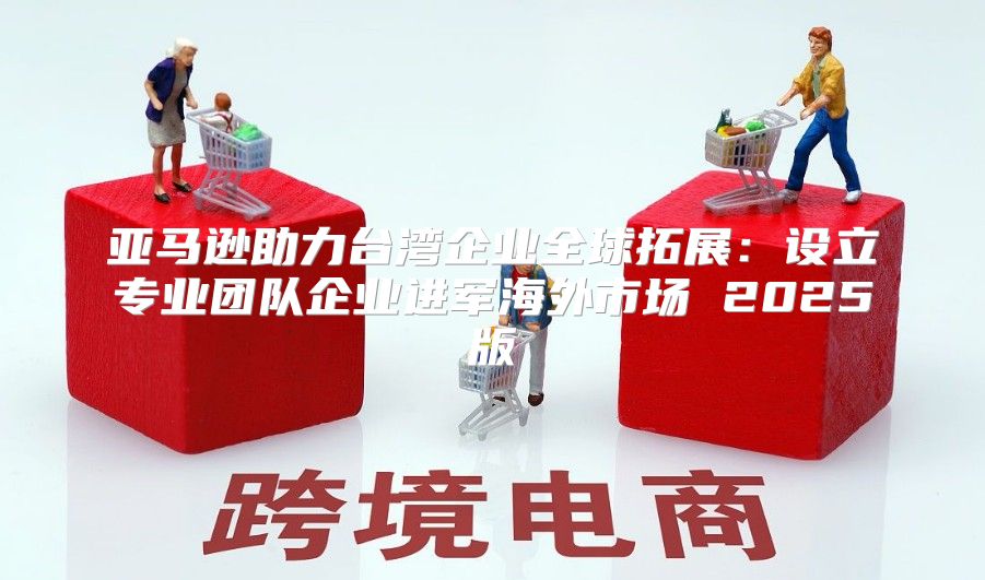 亚马逊助力台湾企业全球拓展：设立专业团队企业进军海外市场 2025版