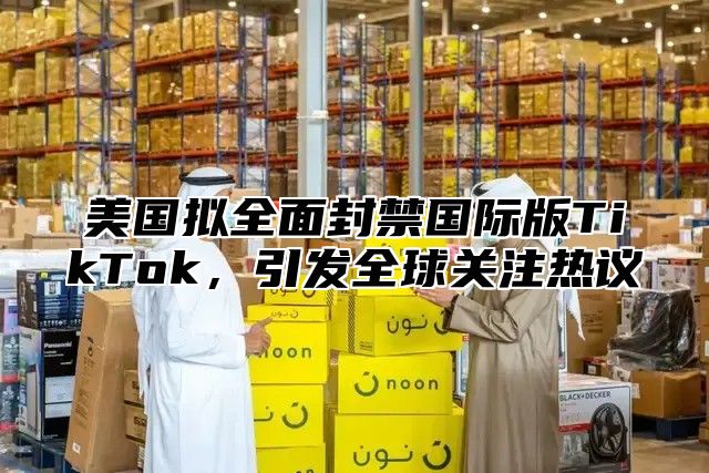 美国拟全面封禁国际版TikTok，引发全球关注热议