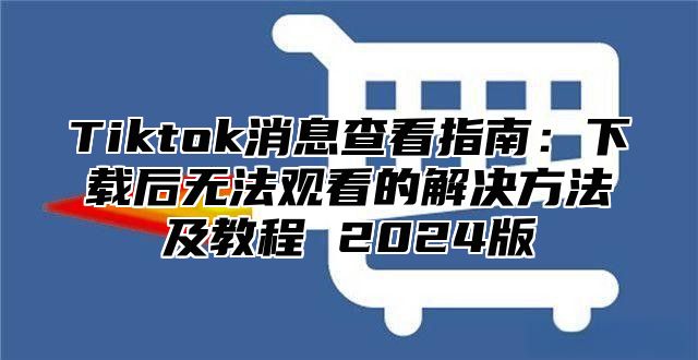 Tiktok消息查看指南：下载后无法观看的解决方法及教程 2025版