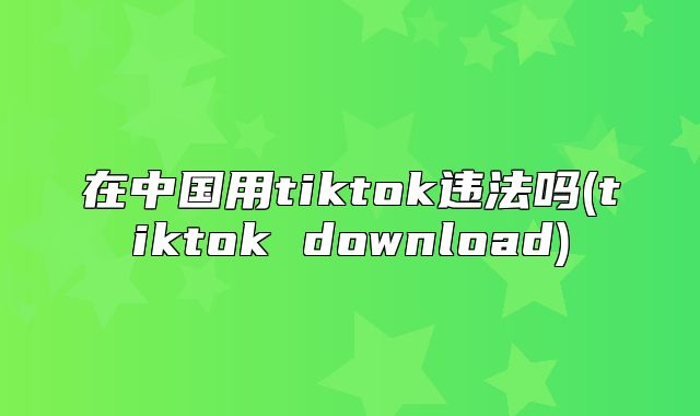 在中国用tiktok违法吗(tiktok download)