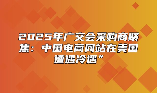 2025年广交会采购商聚焦：中国电商网站在美国遭遇冷遇”