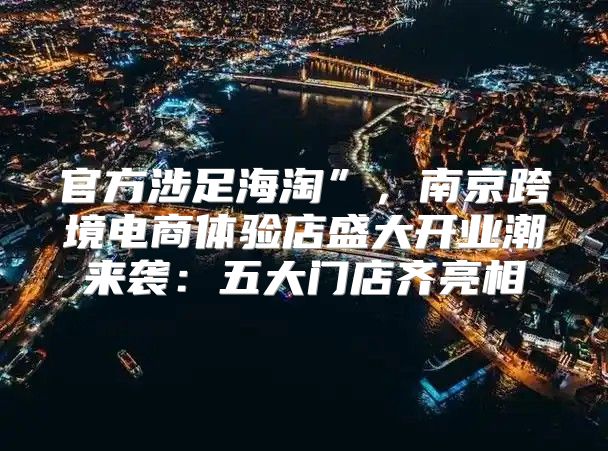官方涉足海淘”，南京跨境电商体验店盛大开业潮来袭：五大门店齐亮相