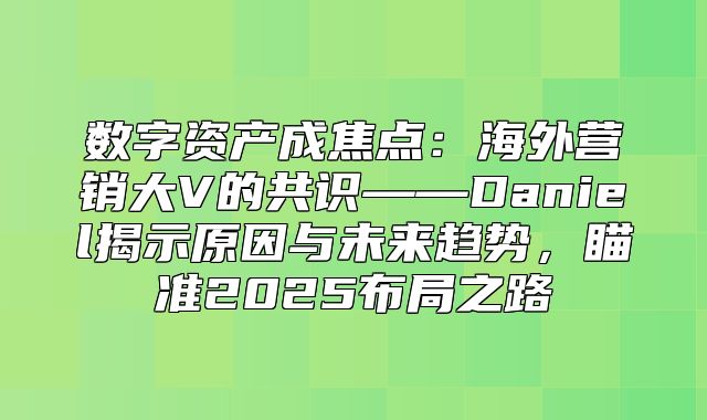 数字资产成焦点：海外营销大V的共识——Daniel揭示原因与未来趋势，瞄准2025布局之路