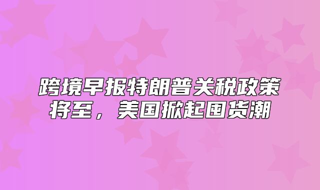 跨境早报特朗普关税政策将至，美国掀起囤货潮