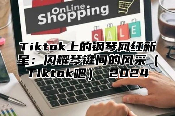 Tiktok上的钢琴网红新星：闪耀琴键间的风采Tiktok吧 2025