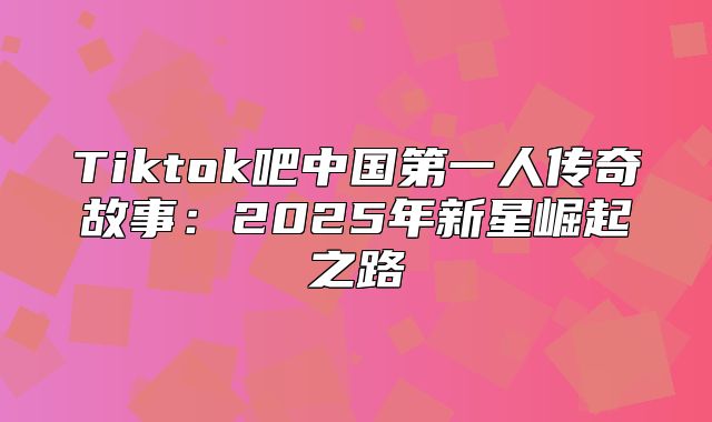 Tiktok吧中国第一人传奇故事：2025年新星崛起之路