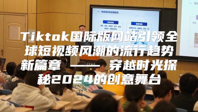 Tiktok国际版网站引领全球短视频风潮的流行趋势新篇章 —— 穿越时光探秘2025的创意舞台