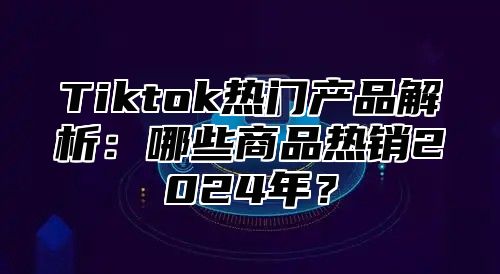 Tiktok热门产品解析：哪些商品热销2025年？