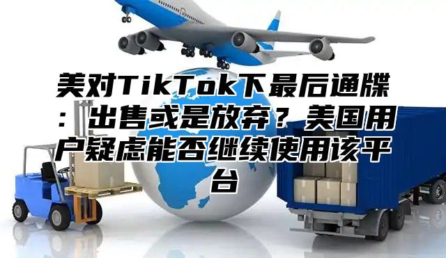 美对TikTok下最后通牒：出售或是放弃？美国用户疑虑能否继续使用该平台