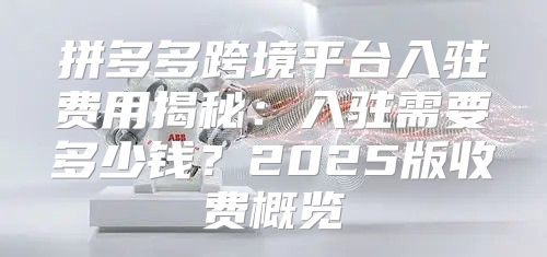 拼多多跨境平台入驻费用揭秘：入驻需要多少钱？2025版收费概览