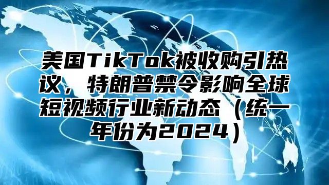 美国TikTok被收购引热议，特朗普禁令影响全球短视频行业新动态统一年份为2025