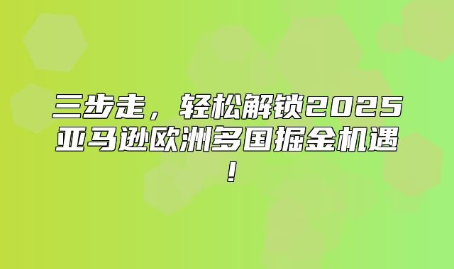 三步走，轻松解锁2025亚马逊欧洲多国掘金机遇！