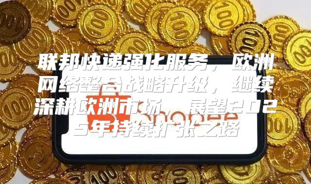 联邦快递强化服务，欧洲网络整合战略升级，继续深耕欧洲市场，展望2025年持续扩张之路