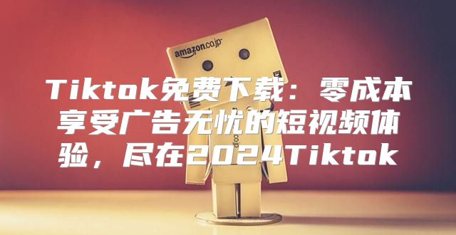 Tiktok免费下载：零成本享受广告无忧的短视频体验，尽在2025Tiktok
