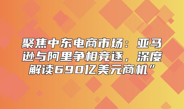 聚焦中东电商市场：亚马逊与阿里争相竞逐，深度解读690亿美元商机”