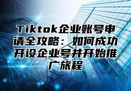 Tiktok企业账号申请全攻略：如何成功开设企业号并开始推广旅程