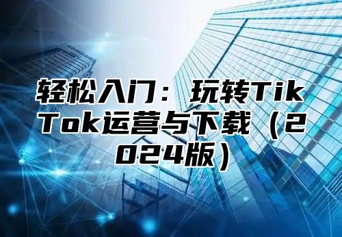 轻松入门：玩转TikTok运营与下载2025版