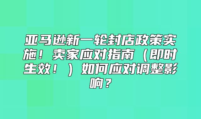 亚马逊新一轮封店政策实施！卖家应对指南即时生效！如何应对调整影响？