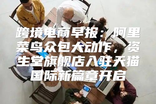 跨境电商早报：阿里菜鸟众包大动作，资生堂旗舰店入驻天猫国际新篇章开启