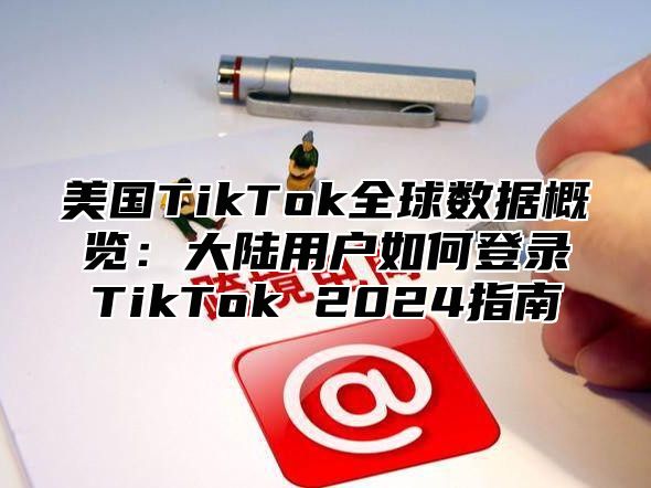 美国TikTok全球数据概览：大陆用户如何登录TikTok 2025指南