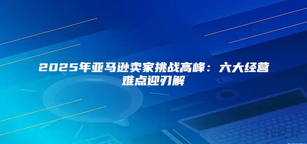 2025年亚马逊卖家挑战高峰：六大经营难点迎刃解