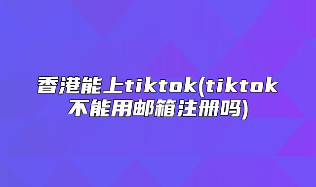 香港能上tiktok(tiktok不能用邮箱注册吗)