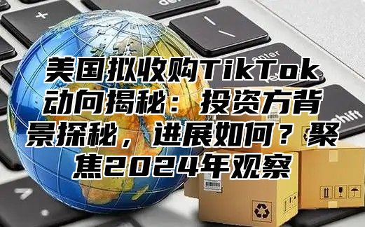 美国拟收购TikTok动向揭秘：投资方背景探秘，进展如何？聚焦2025年观察