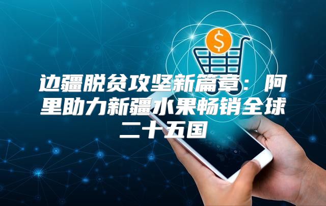 边疆脱贫攻坚新篇章：阿里助力新疆水果畅销全球二十五国