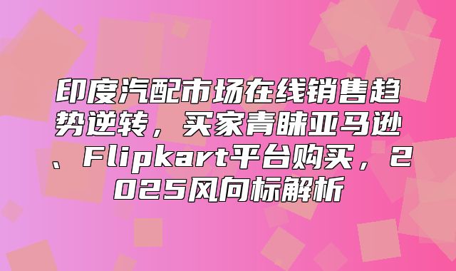 印度汽配市场在线销售趋势逆转，买家青睐亚马逊、Flipkart平台购买，2025风向标解析