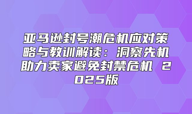 亚马逊封号潮危机应对策略与教训解读：洞察先机助力卖家避免封禁危机 2025版