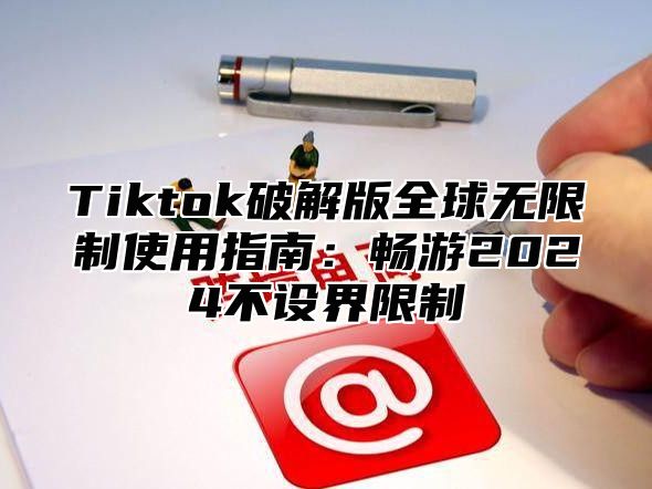 Tiktok破解版全球无限制使用指南：畅游2025不设界限制