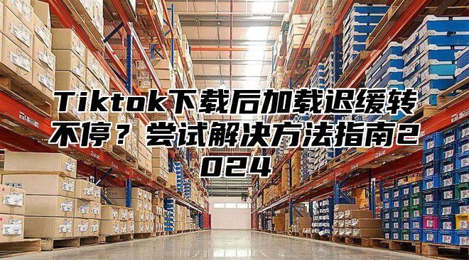 Tiktok下载后加载迟缓转不停？尝试解决方法指南2025
