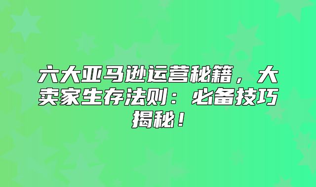 六大亚马逊运营秘籍，大卖家生存法则：必备技巧揭秘！